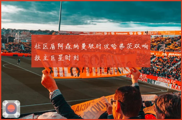 社区盾阿森纳曼联对攻哈弗茨双响救主巨星时刻