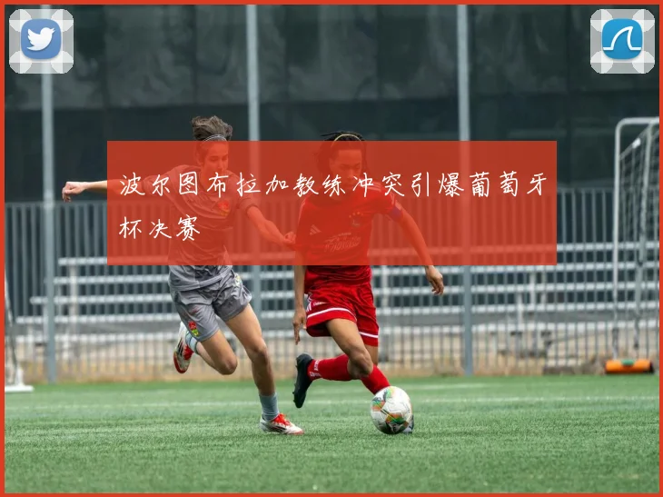 波尔图布拉加教练冲突引爆葡萄牙杯决赛