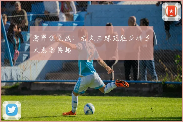 意甲焦点战：尤文三球完胜亚特兰大悬念再起