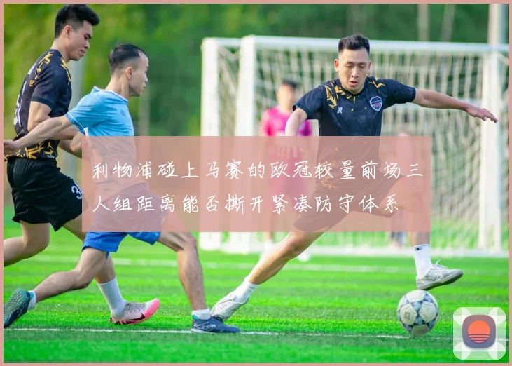 利物浦碰上马赛的欧冠较量前场三人组距离能否撕开紧凑防守体系