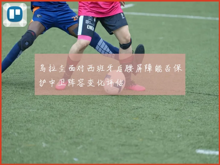 乌拉圭面对西班牙后腰屏障能否保护中卫阵容变化评估