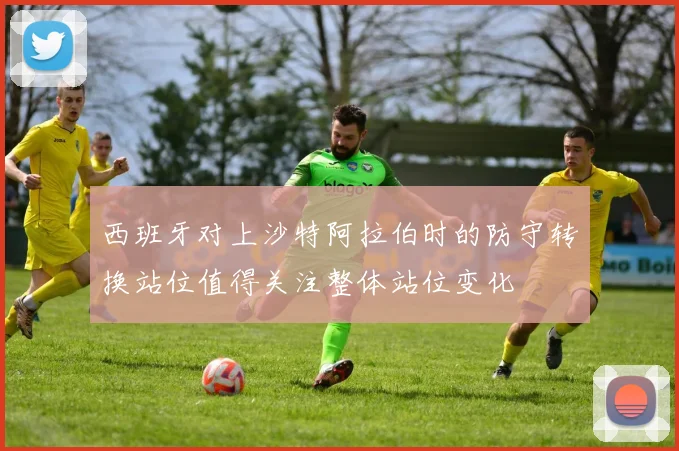 西班牙对上沙特阿拉伯时的防守转换站位值得关注整体站位变化