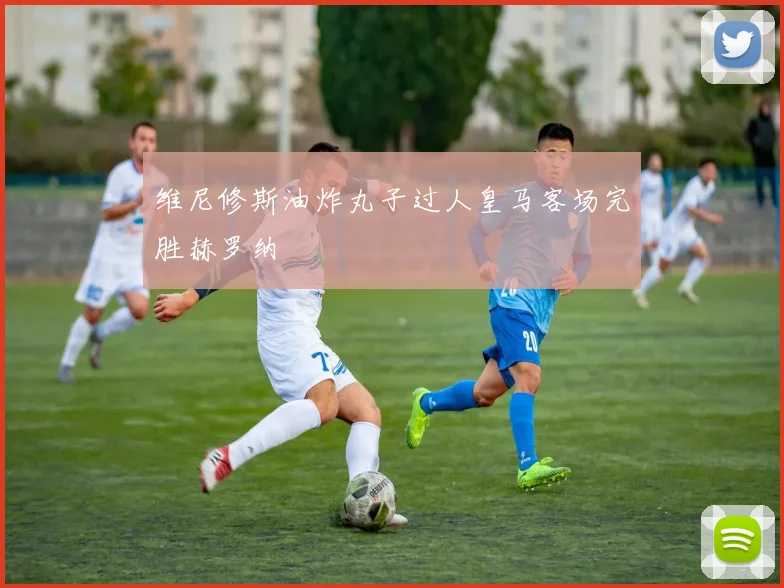 维尼修斯油炸丸子过人皇马客场完胜赫罗纳