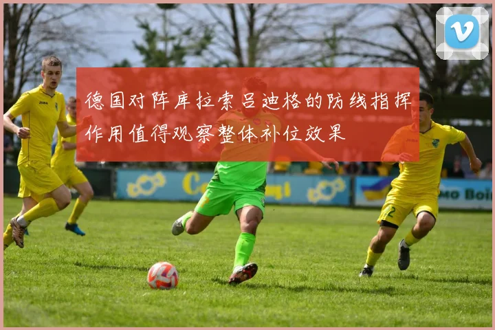 德国对阵库拉索吕迪格的防线指挥作用值得观察整体补位效果