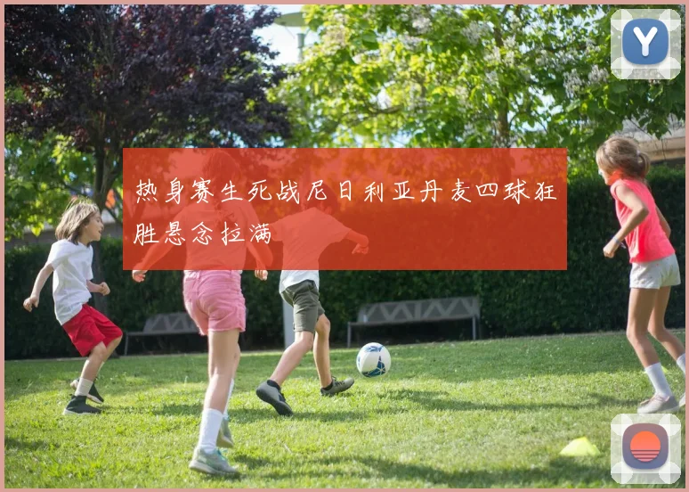 热身赛生死战尼日利亚丹麦四球狂胜悬念拉满