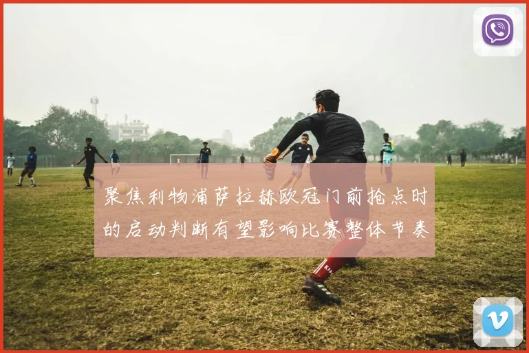 聚焦利物浦萨拉赫欧冠门前抢点时的启动判断有望影响比赛整体节奏