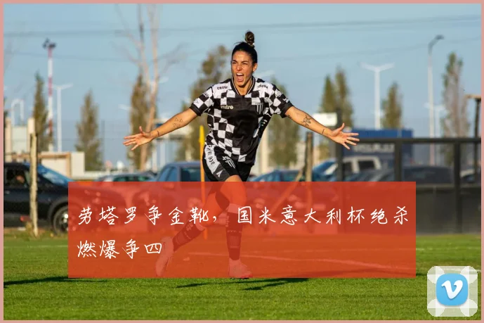 劳塔罗争金靴，国米意大利杯绝杀燃爆争四