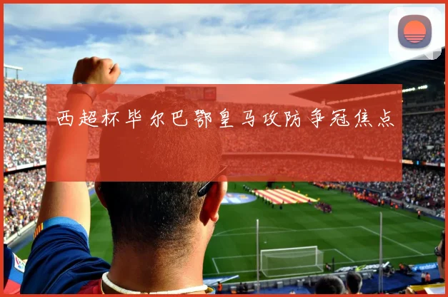 西超杯毕尔巴鄂皇马攻防争冠焦点