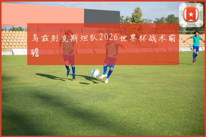 乌兹别克斯坦队2026世界杯战术前瞻