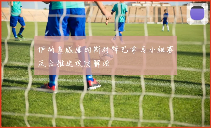 伊纳基威廉姆斯对阵巴拿马小组赛反击推进攻防解读