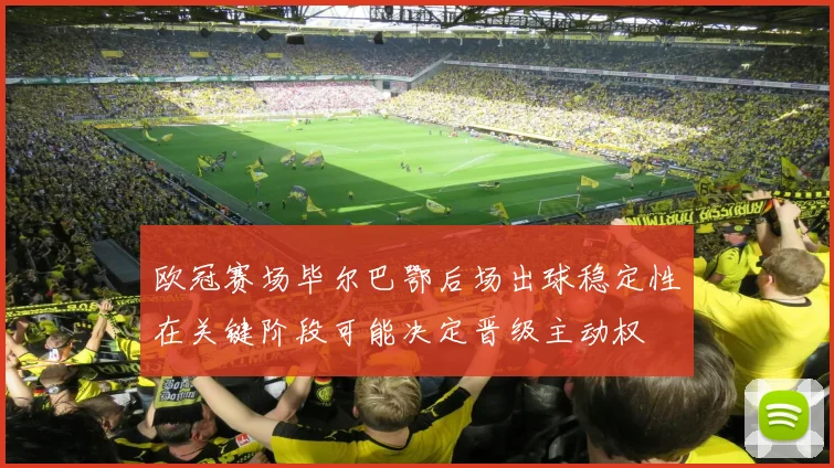 欧冠赛场毕尔巴鄂后场出球稳定性在关键阶段可能决定晋级主动权