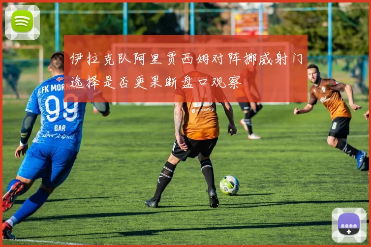 伊拉克队阿里贾西姆对阵挪威射门选择是否更果断盘口观察