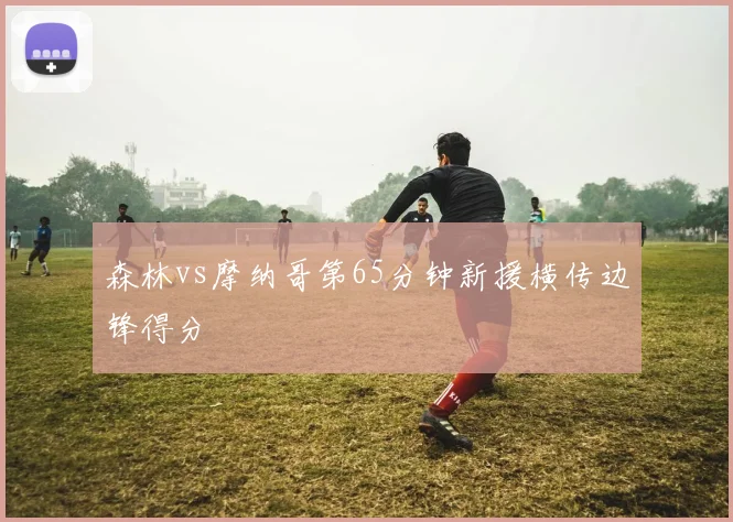 森林vs摩纳哥第65分钟新援横传边锋得分