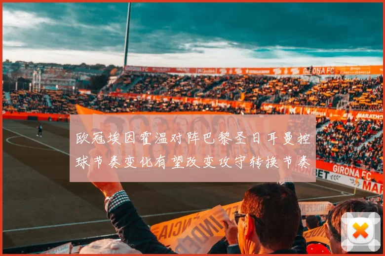 欧冠埃因霍温对阵巴黎圣日耳曼控球节奏变化有望改变攻守转换节奏
