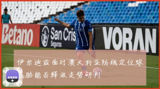 伊尔迪兹面对澳大利亚防线定位球威胁能否释放走势研判