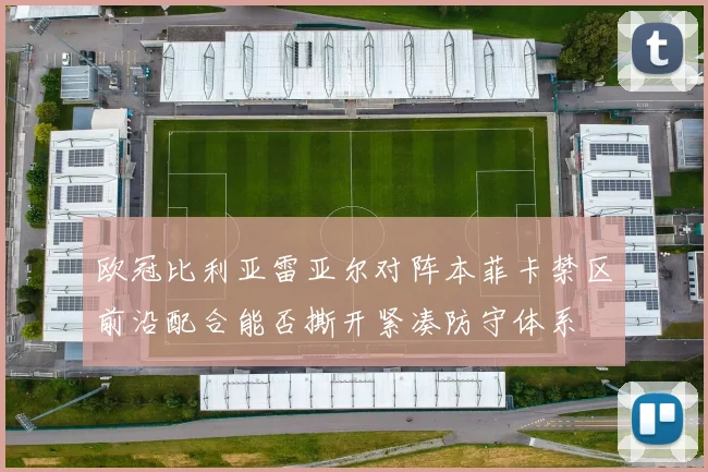 欧冠比利亚雷亚尔对阵本菲卡禁区前沿配合能否撕开紧凑防守体系