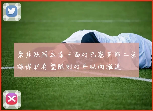 聚焦欧冠本菲卡面对巴塞罗那二点球保护有望限制对手纵向推进