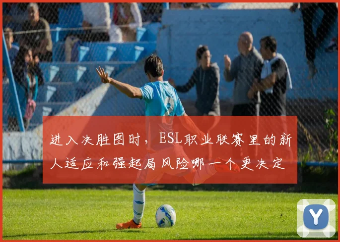 进入决胜图时，ESL职业联赛里的新人适应和强起局风险哪一个更决定下限
