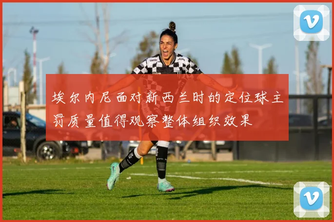 埃尔内尼面对新西兰时的定位球主罚质量值得观察整体组织效果