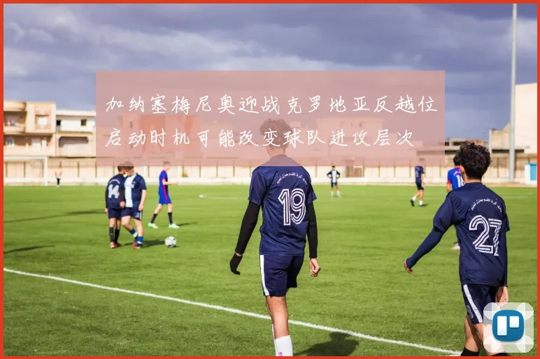 加纳塞梅尼奥迎战克罗地亚反越位启动时机可能改变球队进攻层次