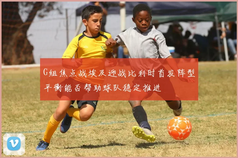 G组焦点战埃及迎战比利时首发阵型平衡能否帮助球队稳定推进