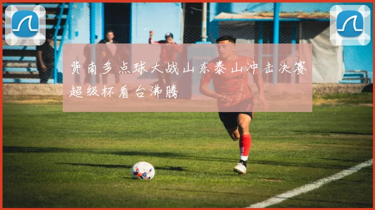 费南多点球大战山东泰山冲击决赛超级杯看台沸腾