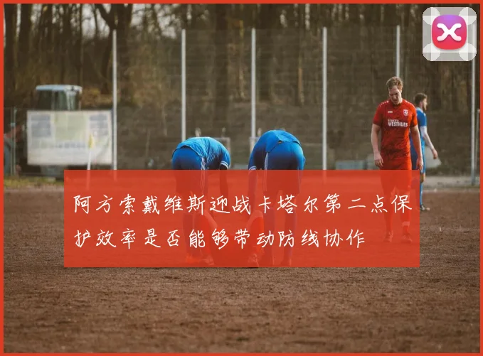 阿方索戴维斯迎战卡塔尔第二点保护效率是否能够带动防线协作
