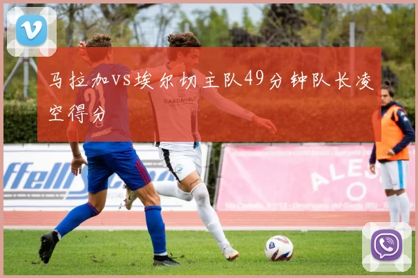 马拉加vs埃尔切主队49分钟队长凌空得分