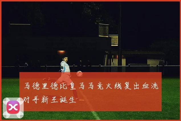 马德里德比皇马马竞火线复出血洗对手新王诞生