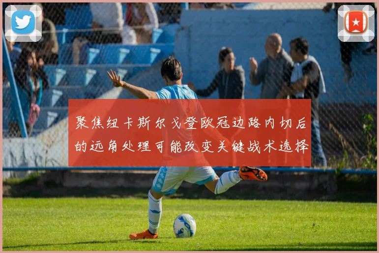 聚焦纽卡斯尔戈登欧冠边路内切后的远角处理可能改变关键战术选择