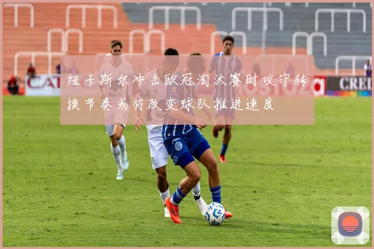 纽卡斯尔冲击欧冠淘汰赛时攻守转换节奏或将改变球队推进速度