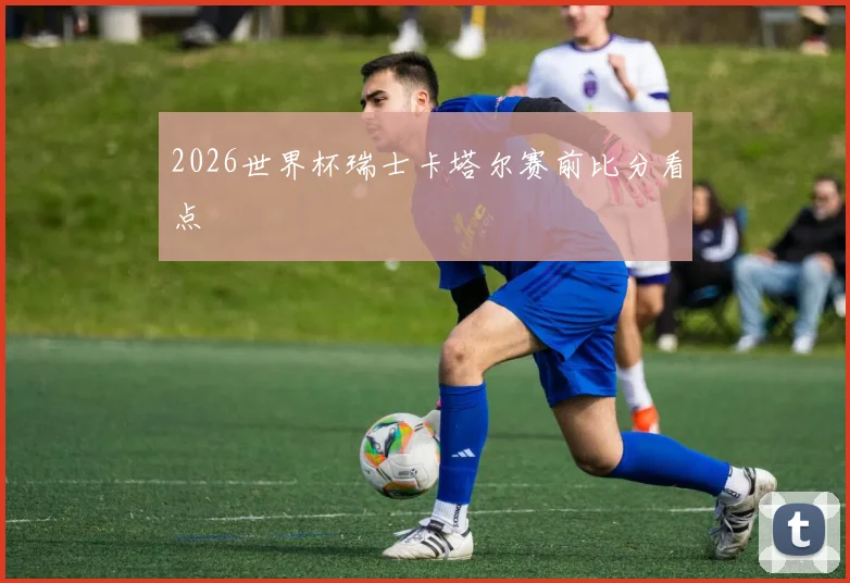 2026世界杯瑞士卡塔尔赛前比分看点