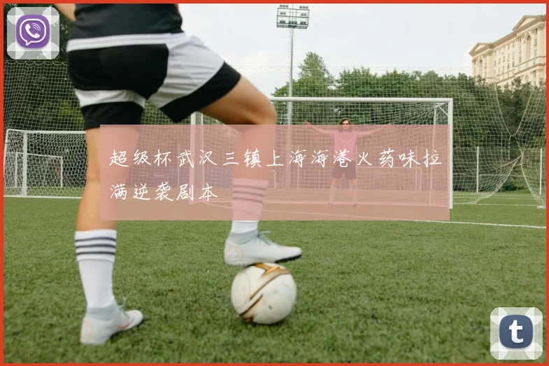 超级杯武汉三镇上海海港火药味拉满逆袭剧本