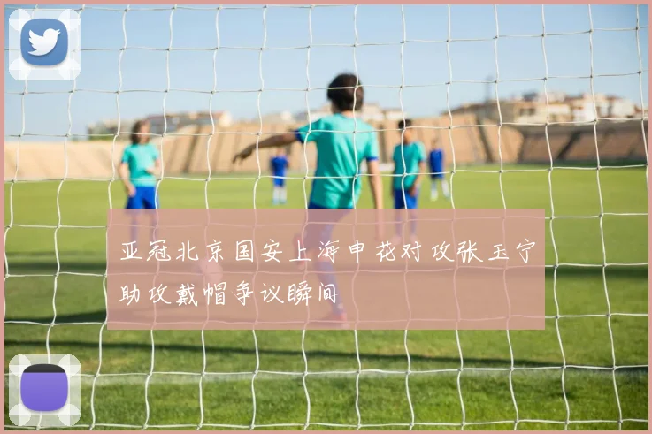 亚冠北京国安上海申花对攻张玉宁助攻戴帽争议瞬间