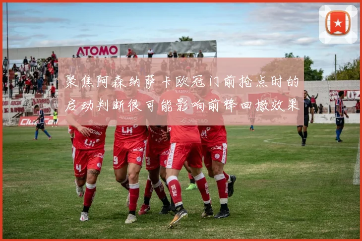 聚焦阿森纳萨卡欧冠门前抢点时的启动判断很可能影响前锋回撤效果
