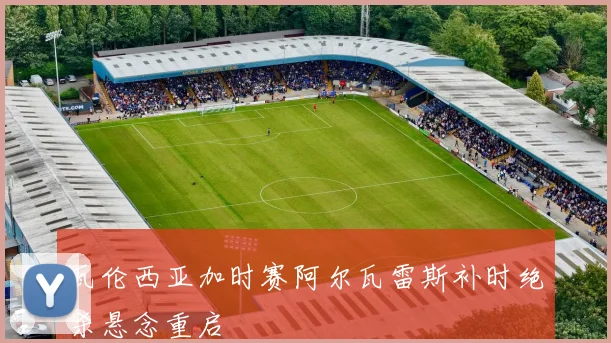 瓦伦西亚加时赛阿尔瓦雷斯补时绝杀悬念重启