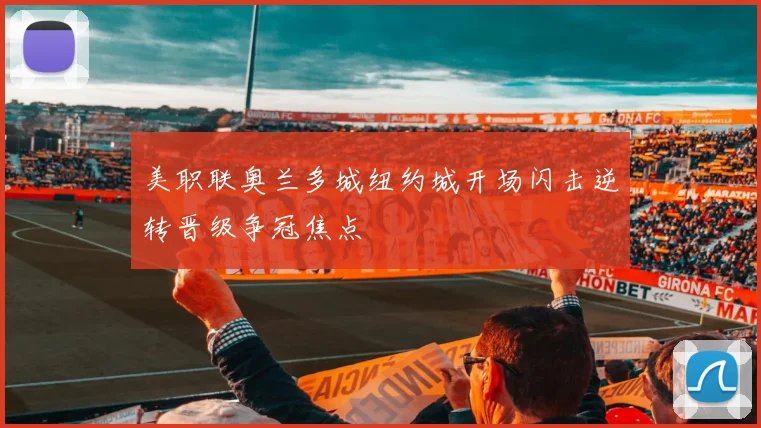 美职联奥兰多城纽约城开场闪击逆转晋级争冠焦点