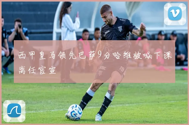 西甲皇马领先巴萨9分哈维被喊下课离任官宣