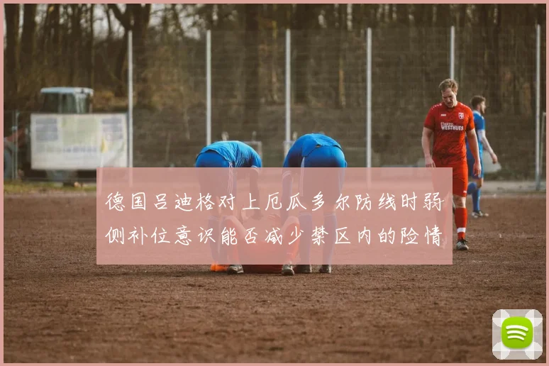 德国吕迪格对上厄瓜多尔防线时弱侧补位意识能否减少禁区内的险情