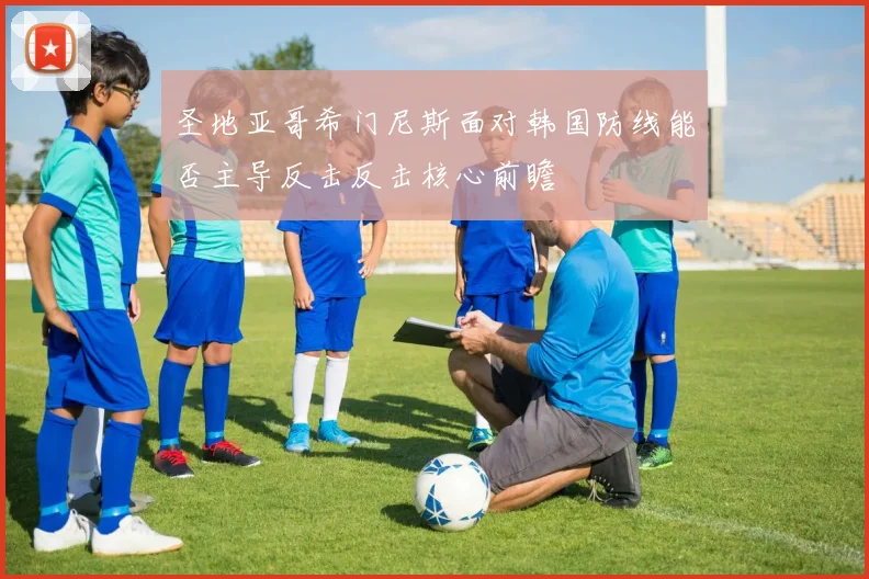 圣地亚哥希门尼斯面对韩国防线能否主导反击反击核心前瞻