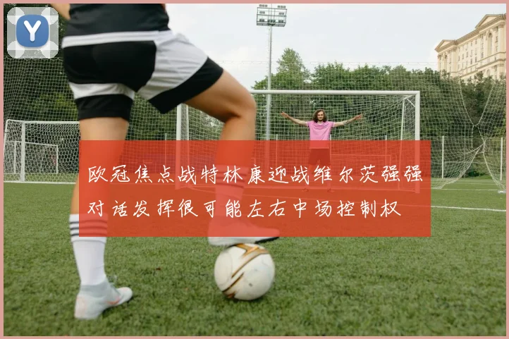 欧冠焦点战特林康迎战维尔茨强强对话发挥很可能左右中场控制权