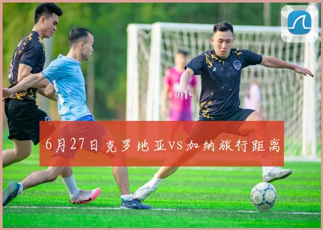 6月27日克罗地亚vs加纳旅行距离